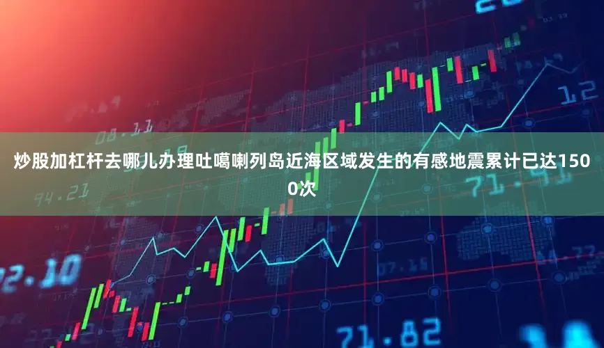 炒股加杠杆去哪儿办理吐噶喇列岛近海区域发生的有感地震累计已达1500次