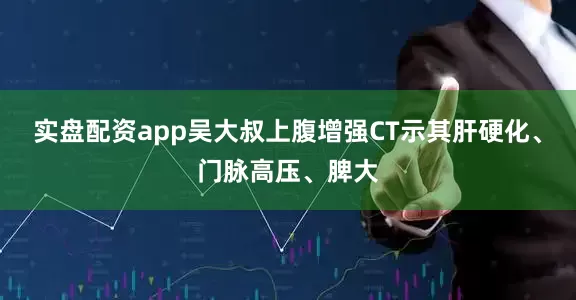 实盘配资app吴大叔上腹增强CT示其肝硬化、门脉高压、脾大