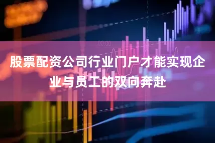 股票配资公司行业门户才能实现企业与员工的双向奔赴