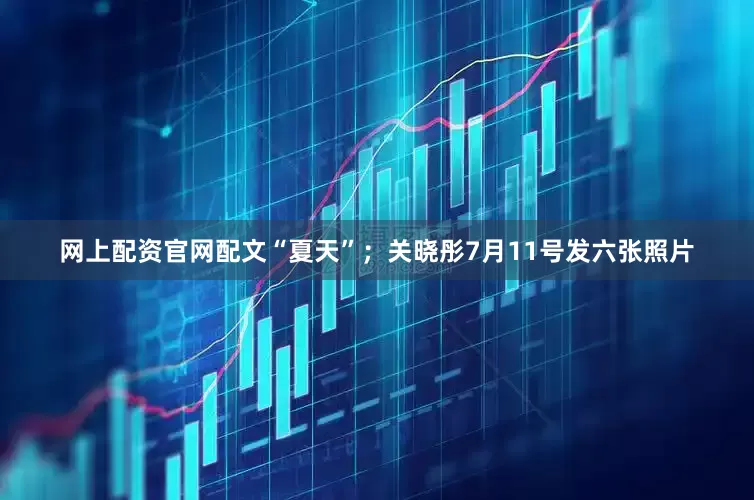 网上配资官网配文“夏天”；关晓彤7月11号发六张照片