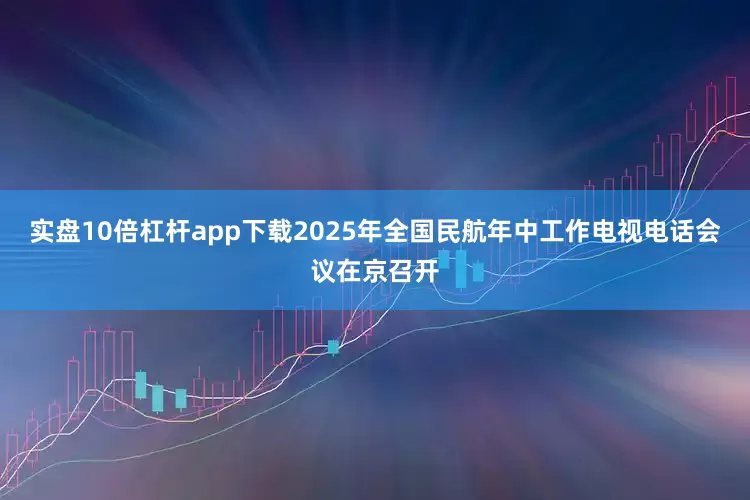 实盘10倍杠杆app下载2025年全国民航年中工作电视电话会议在京召开