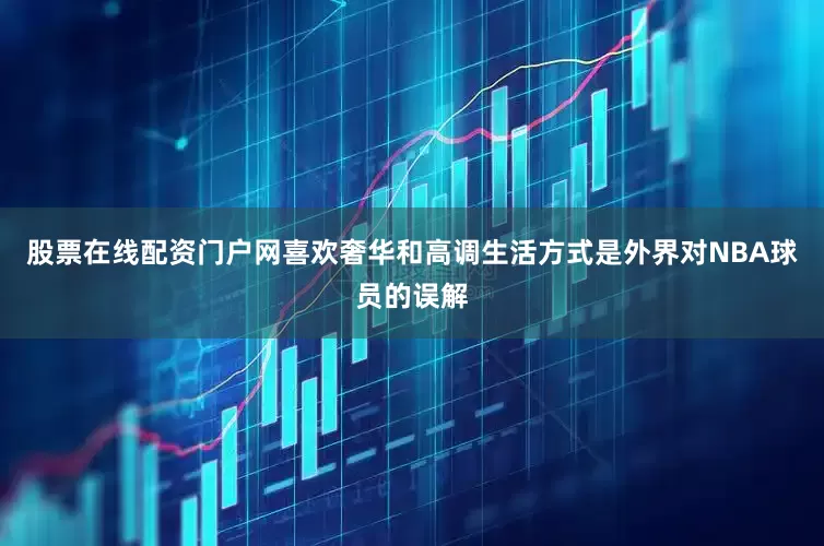 股票在线配资门户网喜欢奢华和高调生活方式是外界对NBA球员的误解