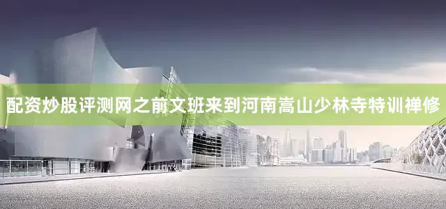 配资炒股评测网之前文班来到河南嵩山少林寺特训禅修