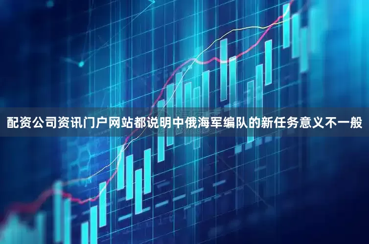 配资公司资讯门户网站都说明中俄海军编队的新任务意义不一般