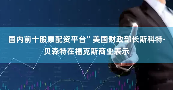 国内前十股票配资平台”美国财政部长斯科特·贝森特在福克斯商业表示