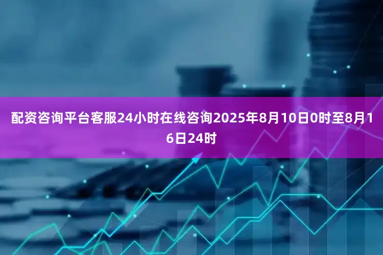 配资咨询平台客服24小时在线咨询2025年8月10日0时至8月16日24时